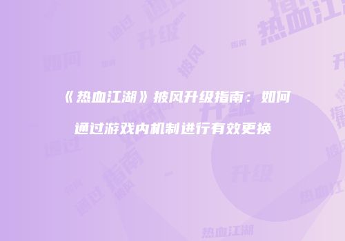 《热血江湖》披风升级指南：如何通过游戏内机制进行有效更换