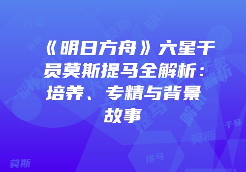 《明日方舟》六星干员莫斯提马全解析：培养、专精与背景故事
