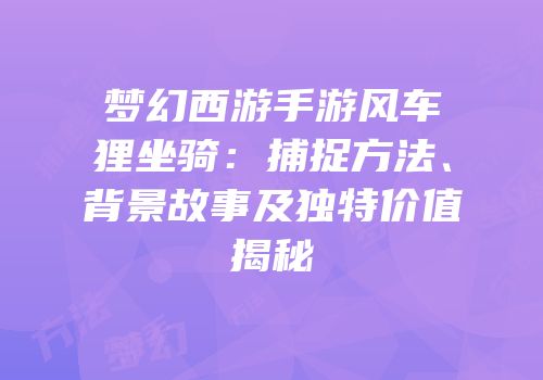 梦幻西游手游风车狸坐骑：捕捉方法、背景故事及独特价值揭秘