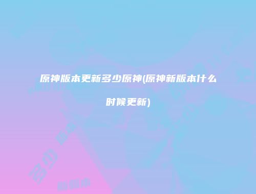 原神版本更新多少原神(原神新版本什么时候更新)