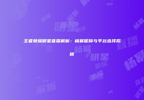 王者荣耀明星直播解析：杨幂昵称与平台选择揭秘