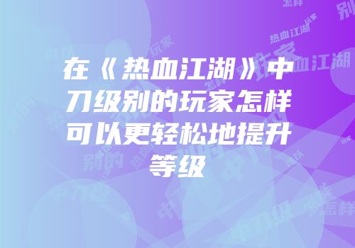 在《热血江湖》中刀级别的玩家怎样可以更轻松地提升等级