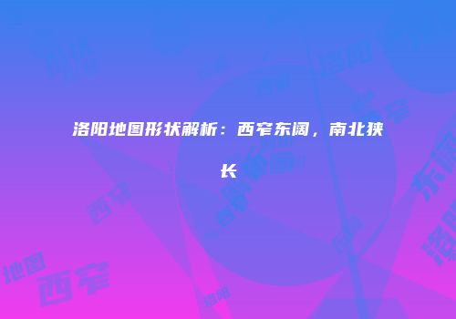 洛阳地图形状解析：西窄东阔，南北狭长