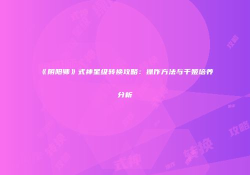 《阴阳师》式神星级转换攻略：操作方法与千姬培养分析