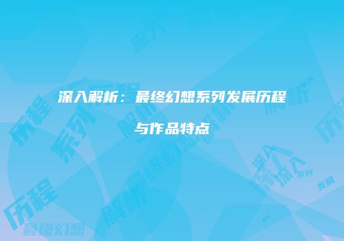 深入解析：最终幻想系列发展历程与作品特点