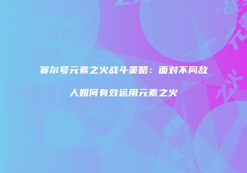 赛尔号元素之火战斗策略：面对不同敌人如何有效运用元素之火