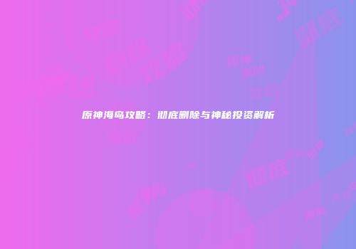 原神海岛攻略：彻底删除与神秘投资解析