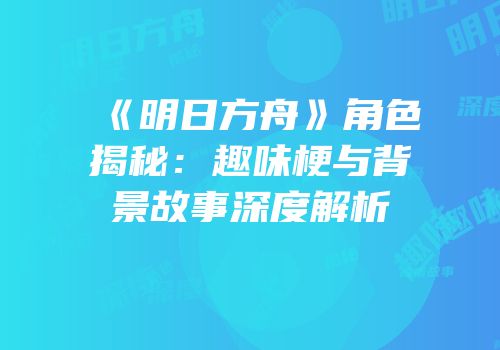 《明日方舟》角色揭秘：趣味梗与背景故事深度解析