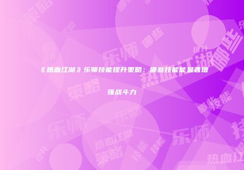 《热血江湖》乐师技能提升策略：哪些技能能显著增强战斗力
