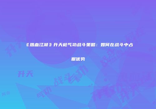 《热血江湖》升天枪气功战斗策略：如何在战斗中占据优势