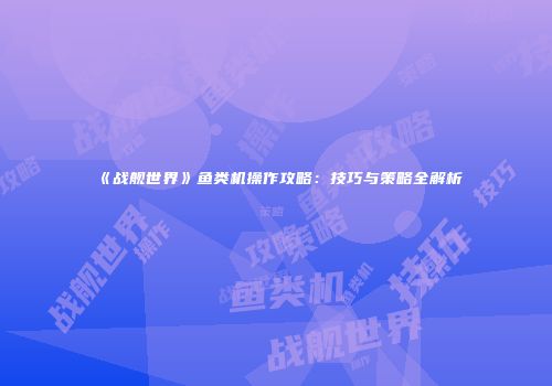 《战舰世界》鱼类机操作攻略：技巧与策略全解析