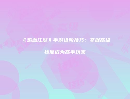《热血江湖》手游进阶技巧：掌握高级技能成为高手玩家