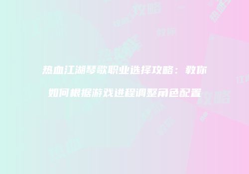 热血江湖琴歌职业选择攻略：教你如何根据游戏进程调整角色配置