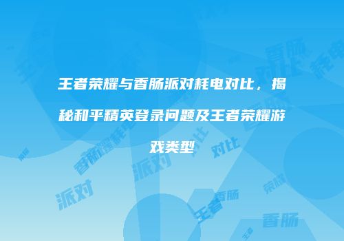 王者荣耀与香肠派对耗电对比，揭秘和平精英登录问题及王者荣耀游戏类型