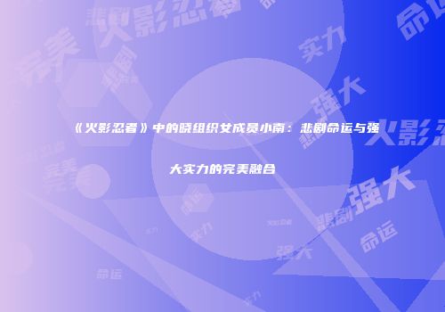 《火影忍者》中的晓组织女成员小南：悲剧命运与强大实力的完美融合
