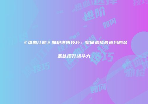 《热血江湖》邪枪进阶技巧：如何选择最适合的装备以提升战斗力