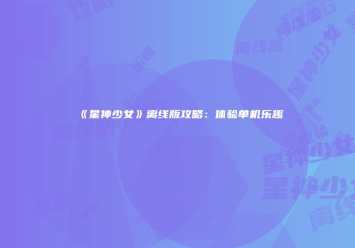 《星神少女》离线版攻略：体验单机乐趣