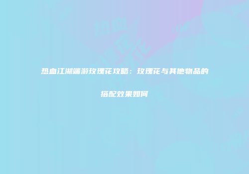 热血江湖端游玫瑰花攻略：玫瑰花与其他物品的搭配效果如何