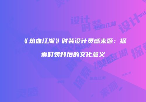 《热血江湖》时装设计灵感来源：探索时装背后的文化意义