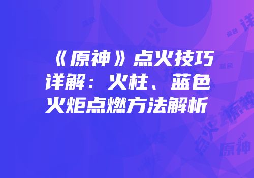 《原神》点火技巧详解：火柱、蓝色火炬点燃方法解析