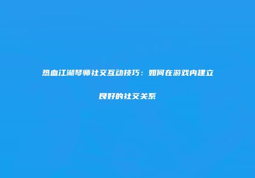 热血江湖琴师社交互动技巧：如何在游戏内建立良好的社交关系