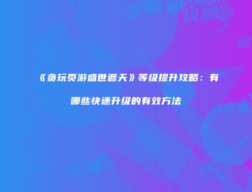 《贪玩页游盛世遮天》等级提升攻略：有哪些快速升级的有效方法