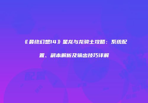 《最终幻想14》星龙与龙骑士攻略：系统配置、副本解析及输出技巧详解
