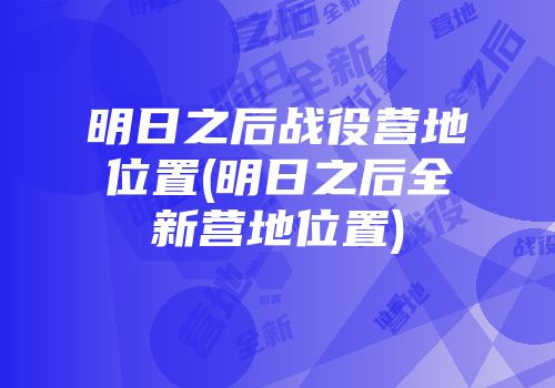 明日之后战役营地位置(明日之后全新营地位置)