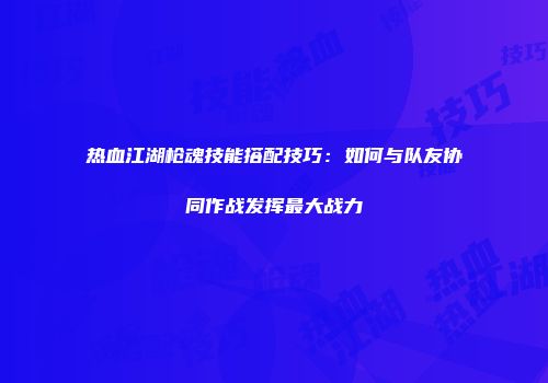 热血江湖枪魂技能搭配技巧：如何与队友协同作战发挥最大战力