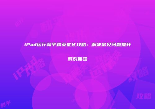 iPad运行和平精英优化攻略：解决常见问题提升游戏体验