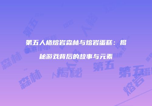 第五人格熔岩森林与熔岩蛋糕：揭秘游戏背后的故事与元素