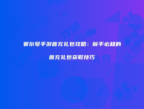 赛尔号手游首充礼包攻略：新手必知的首充礼包获取技巧