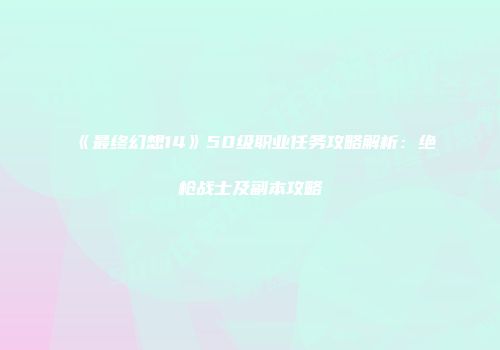 《最终幻想14》50级职业任务攻略解析：绝枪战士及副本攻略