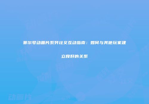 赛尔号动画片系列社交互动指南：如何与其他玩家建立良好的关系
