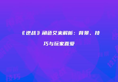 《逆战》角色艾米解析：背景、技巧与玩家喜爱