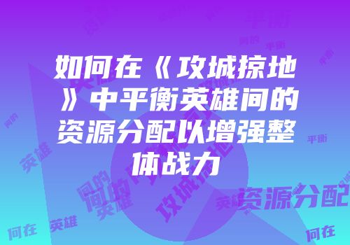 如何在《攻城掠地》中平衡英雄间的资源分配以增强整体战力