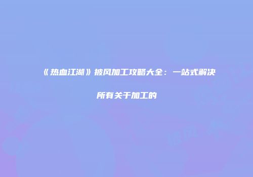 《热血江湖》披风加工攻略大全：一站式解决所有关于加工的