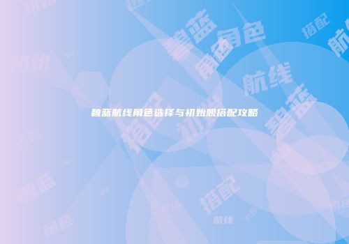 碧蓝航线角色选择与初始舰搭配攻略