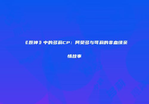 《原神》中的多莉CP：阿贝多与可莉的非血缘亲情故事