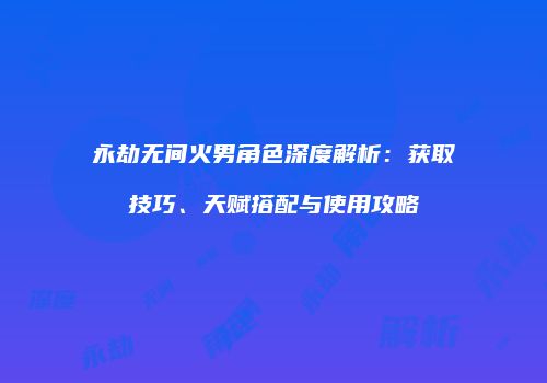 永劫无间火男角色深度解析：获取技巧、天赋搭配与使用攻略