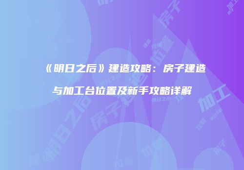 《明日之后》建造攻略：房子建造与加工台位置及新手攻略详解