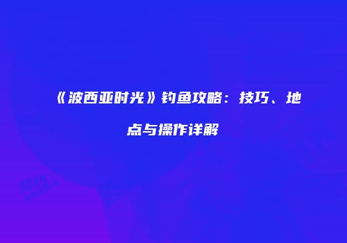 《波西亚时光》钓鱼攻略：技巧、地点与操作详解