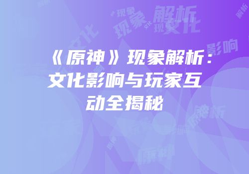 《原神》现象解析：文化影响与玩家互动全揭秘