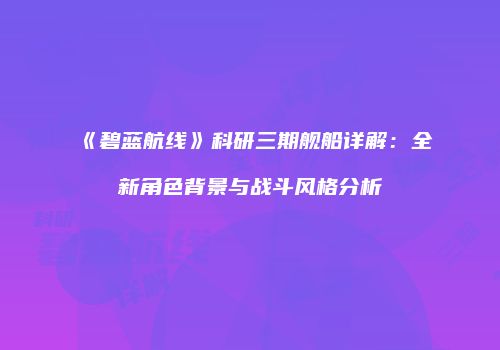 《碧蓝航线》科研三期舰船详解：全新角色背景与战斗风格分析