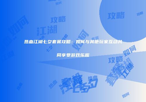热血江湖七夕套餐攻略：如何与其他玩家互动共同享受游戏乐趣