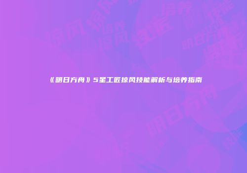 《明日方舟》5星工匠掠风技能解析与培养指南