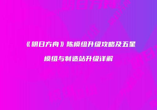 《明日方舟》陈模组升级攻略及五星模组与制造站升级详解