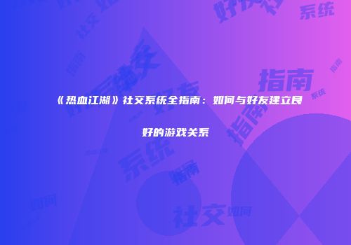 《热血江湖》社交系统全指南:如何与好友建立良好的游戏关系