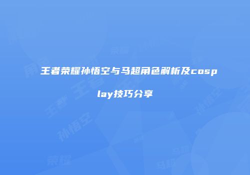 王者荣耀孙悟空与马超角色解析及cosplay技巧分享