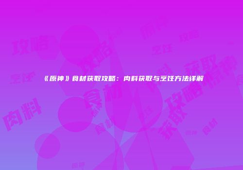 《原神》食材获取攻略：肉料获取与烹饪方法详解
